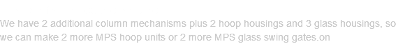 IN STOCK FOR IMMEDIATE SHIPMENT We have 2 additional column mechanisms plus 2 hoop housings and 3 glass housings, so we can make 2 more MPS hoop units or 2 more MPS glass swing gates.on